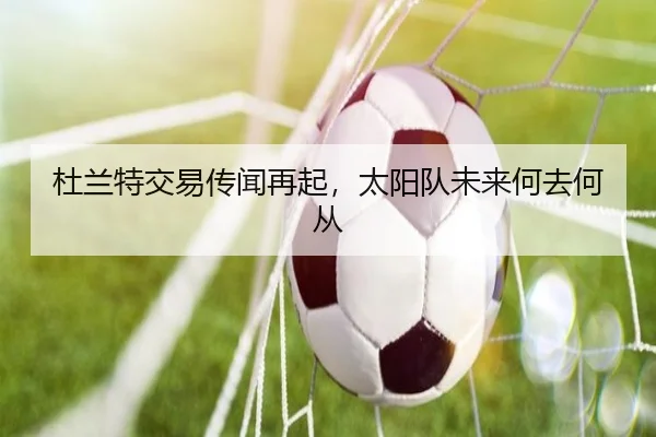杜兰特交易传闻再起，太阳队未来何去何从
